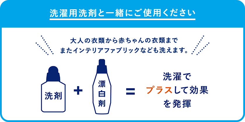 洗濯用洗剤と一緒にご使用ください 大人の衣類から赤ちゃんの衣類まで またインテリアファブリックなども洗えます。洗剤&plus;漂白剤&equals;洗濯でプラスして効果を発揮
