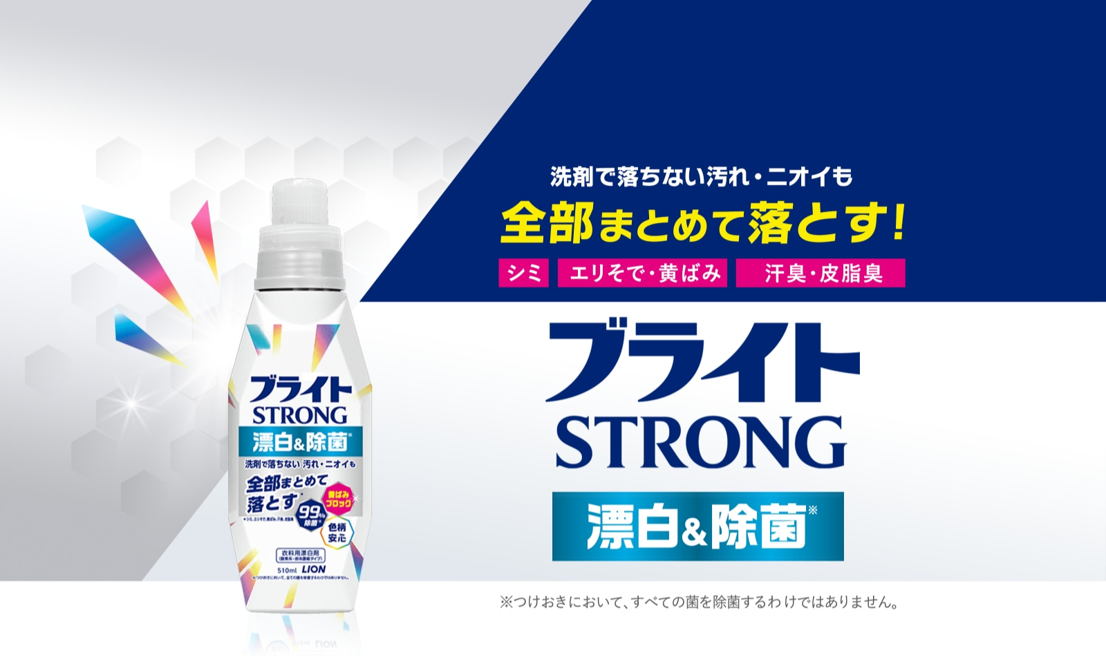 洗剤で落ちない汚れ・ニオイも全部まとめて落とす! シミ エリそで・黄ばみ 汗臭・皮脂臭 ブライトSTRONG 漂白&除菌※ ※つけおきにおいて、すべての菌を除菌するわけではありません。